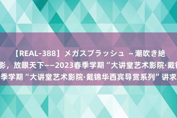 【REAL-388】メガスプラッシュ ～潮吹き絶頂スペシャル～ 看懂电影，放眼天下——2023春季学期“大讲堂艺术影院·戴锦华西宾导赏系列”讲求