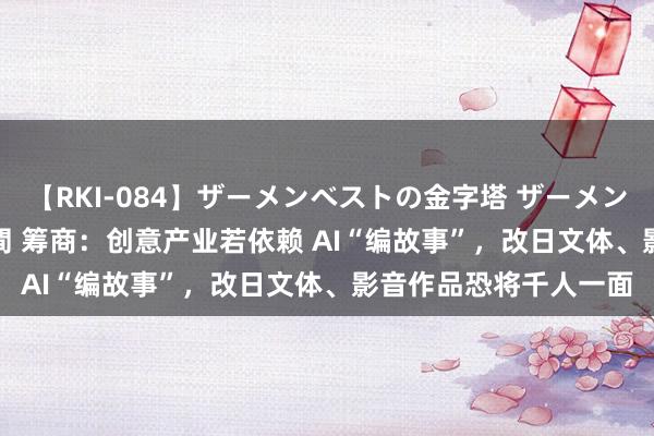 【RKI-084】ザーメンベストの金字塔 ザーメン大好き2000発 24時間 筹商：创意产业若依赖 AI“编故事”，改日文体、影音作品恐将千人一面