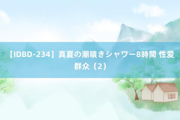 【IDBD-234】真夏の潮噴きシャワー8時間 性爱群众（2）