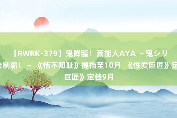 【RWRK-379】鬼降臨！芸能人AYA ～鬼シリーズ全制覇！～ 《恬不知耻》提档至10月  《性爱巨匠》定档9月