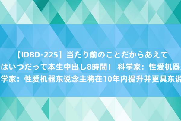 【IDBD-225】当たり前のことだからあえて言わなかったけど…IPはいつだって本生中出し8時間！ 科学家：性爱机器东说念主将在10年内提升并更具东说念主性化