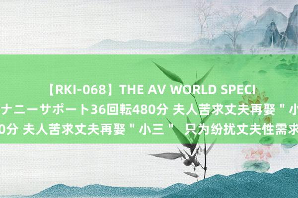 【RKI-068】THE AV WORLD SPECIAL あなただけに 最高のオナニーサポート36回転480分 夫人苦求丈夫再娶＂小三＂  只为纷扰丈夫性需求