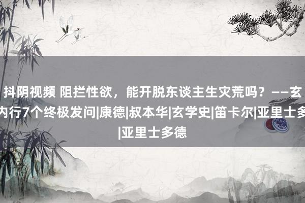 抖阴视频 阻拦性欲，能开脱东谈主生灾荒吗？——玄学内行7个终极发问|康德|叔本华|玄学史|笛卡尔|亚里士多德