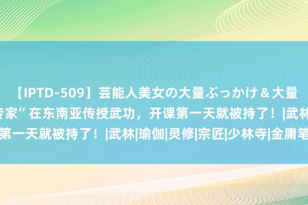 【IPTD-509】芸能人美女の大量ぶっかけ＆大量ごっくん AYA “少林专家”在东南亚传授武功，开课第一天就被持了！|武林|瑜伽|灵修|宗匠|少林寺|金庸笔下