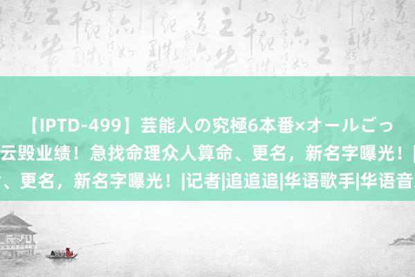 【IPTD-499】芸能人の究極6本番×オールごっくん AYA 炎亚纶桃色风云毁业绩！急找命理众人算命、更名，新名字曝光！|记者|追追追|华语歌手|华语音乐