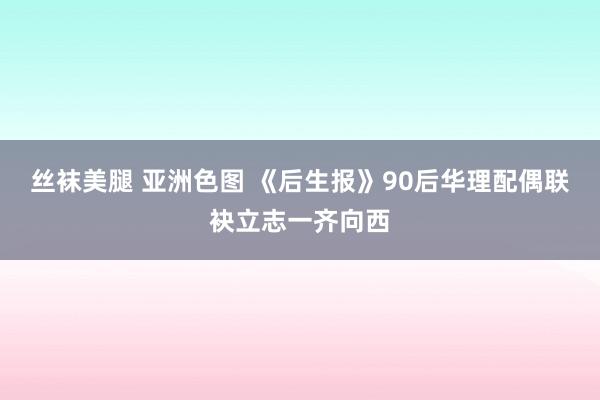 丝袜美腿 亚洲色图 《后生报》90后华理配偶联袂立志一齐向西