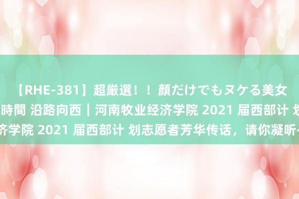 【RHE-381】超厳選！！顔だけでもヌケる美女の巨乳が揺れるSEX4時間 沿路向西｜河南牧业经济学院 2021 届西部计 划志愿者芳华传话，请你凝听~