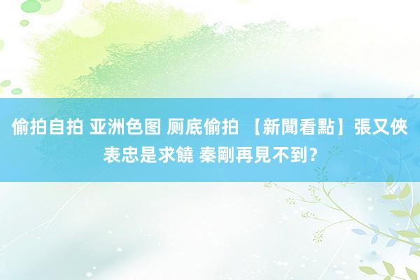 偷拍自拍 亚洲色图 厕底偷拍 【新聞看點】張又俠表忠是求饒 秦剛再見不到？