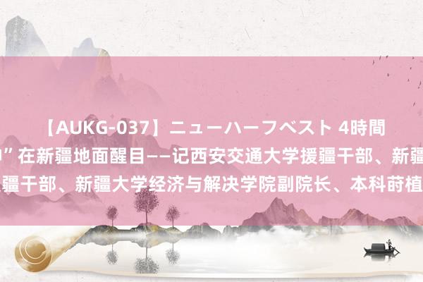 【AUKG-037】ニューハーフベスト 4時間 一齐向西 让“西迁精神”在新疆地面醒目——记西安交通大学援疆干部、新疆大学经济与解决学院副院长、本科莳植训诫督导王育宝