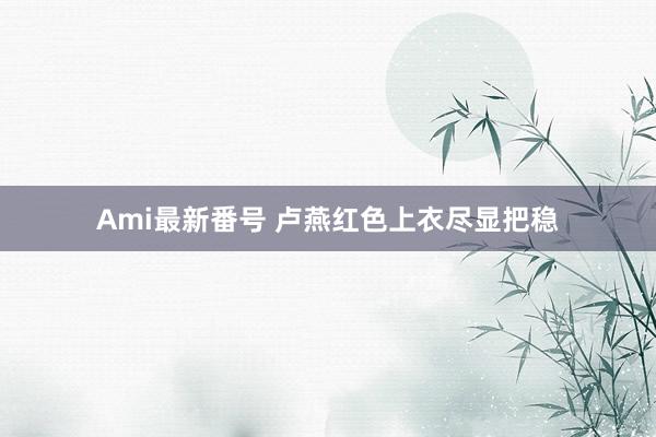 Ami最新番号 卢燕红色上衣尽显把稳