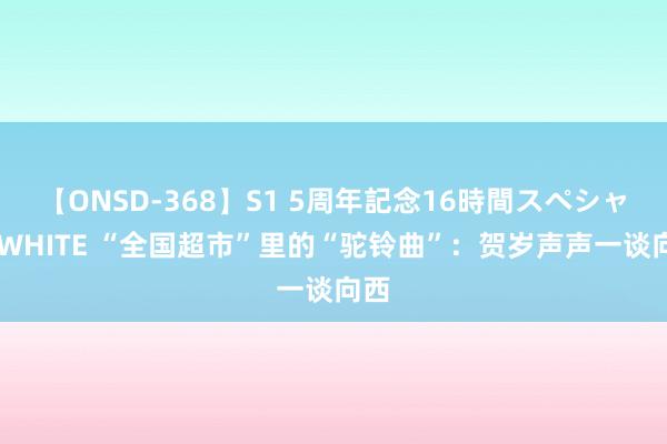 【ONSD-368】S1 5周年記念16時間スペシャル WHITE “全国超市”里的“驼铃曲”：贺岁声声一谈向西