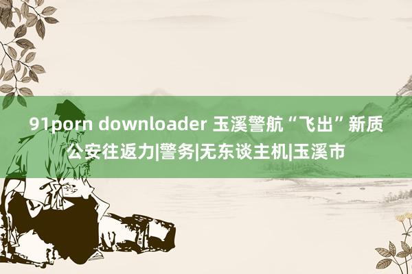 91porn downloader 玉溪警航“飞出”新质公安往返力|警务|无东谈主机|玉溪市