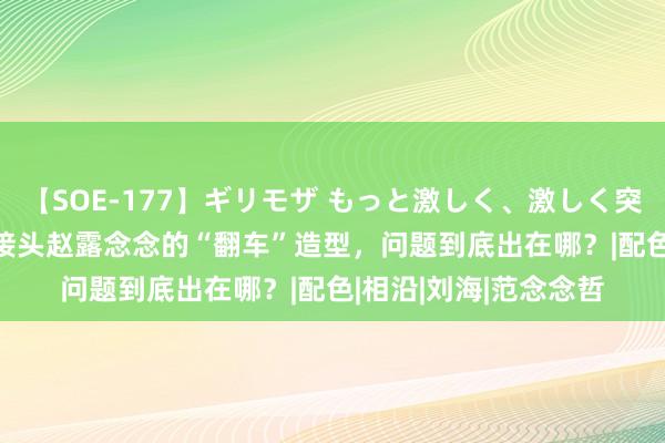 【SOE-177】ギリモザ もっと激しく、激しく突いて Ami 全网都在接头赵露念念的“翻车”造型，问题到底出在哪？|配色|相沿|刘海|范念念哲