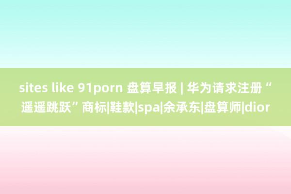 sites like 91porn 盘算早报 | 华为请求注册“遥遥跳跃”商标|鞋款|spa|余承东|盘算师|dior