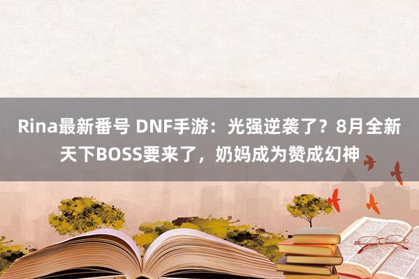 Rina最新番号 DNF手游：光强逆袭了？8月全新天下BOSS要来了，奶妈成为赞成幻神