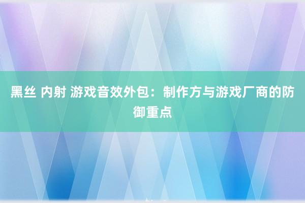 黑丝 内射 游戏音效外包：制作方与游戏厂商的防御重点