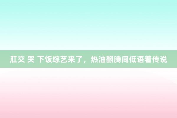 肛交 哭 下饭综艺来了，热油翻腾间低语着传说