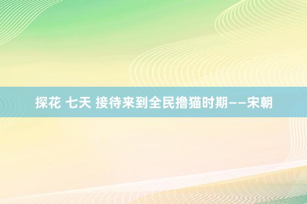 探花 七天 接待来到全民撸猫时期——宋朝