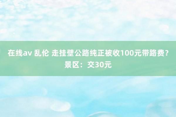 在线av 乱伦 走挂壁公路纯正被收100元带路费？景区：交30元