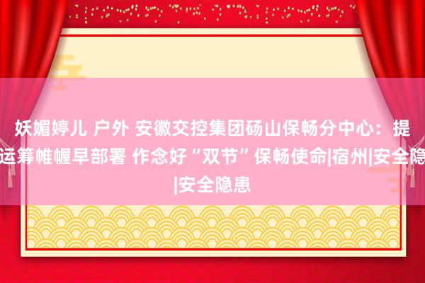 妖媚婷儿 户外 安徽交控集团砀山保畅分中心：提前运筹帷幄早部署 作念好“双节”保畅使命|宿州|安全隐患