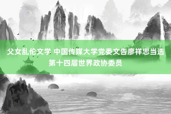 父女乱伦文学 中国传媒大学党委文告廖祥忠当选第十四届世界政协委员