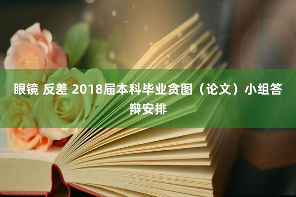 眼镜 反差 2018届本科毕业贪图（论文）小组答辩安排