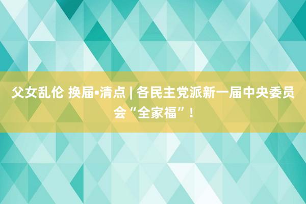 父女乱伦 换届•清点 | 各民主党派新一届中央委员会“全家福”！