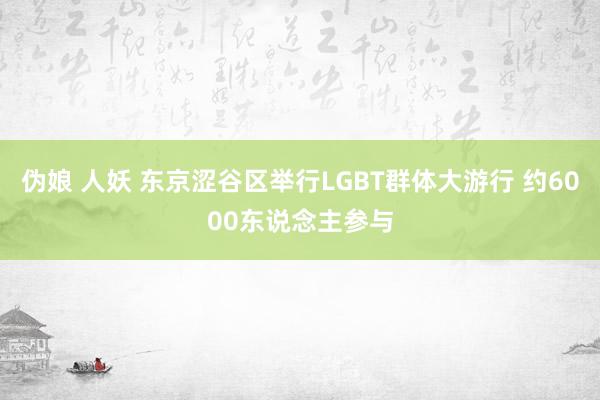 伪娘 人妖 东京涩谷区举行LGBT群体大游行 约6000东说念主参与