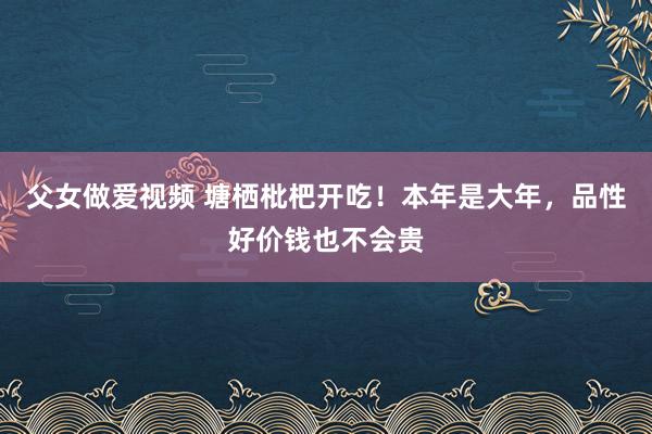 父女做爱视频 塘栖枇杷开吃！本年是大年，品性好价钱也不会贵