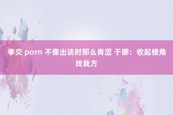 拳交 porn 不像出谈时那么青涩 于娜：收起棱角找我方