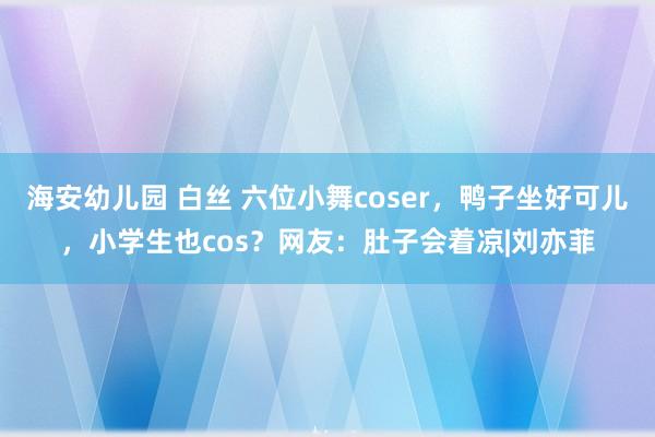 海安幼儿园 白丝 六位小舞coser，鸭子坐好可儿，小学生也cos？网友：肚子会着凉|刘亦菲