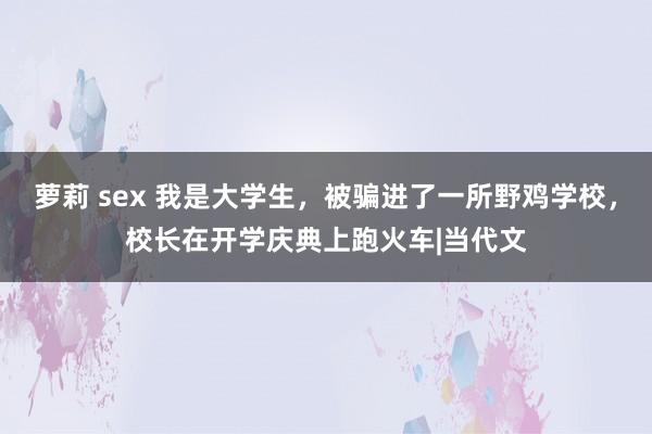 萝莉 sex 我是大学生，被骗进了一所野鸡学校，校长在开学庆典上跑火车|当代文