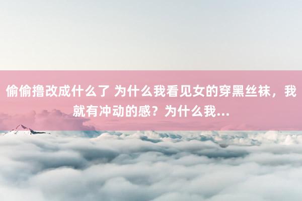 偷偷撸改成什么了 为什么我看见女的穿黑丝袜，我就有冲动的感？为什么我...