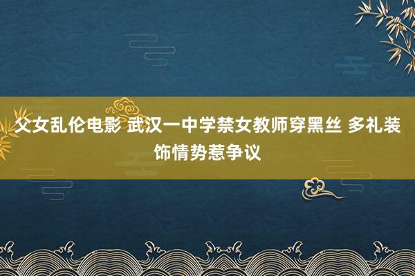 父女乱伦电影 武汉一中学禁女教师穿黑丝 多礼装饰情势惹争议