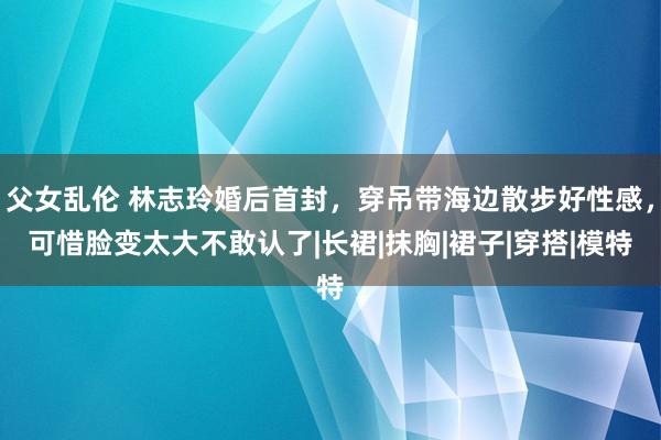 父女乱伦 林志玲婚后首封，穿吊带海边散步好性感，可惜脸变太大不敢认了|长裙|抹胸|裙子|穿搭|模特