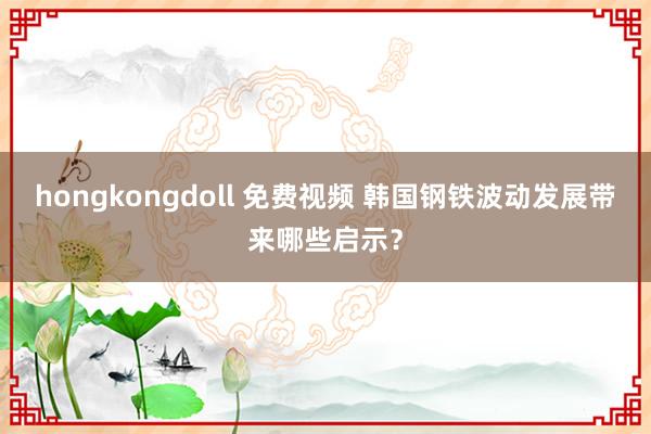 hongkongdoll 免费视频 韩国钢铁波动发展带来哪些启示？