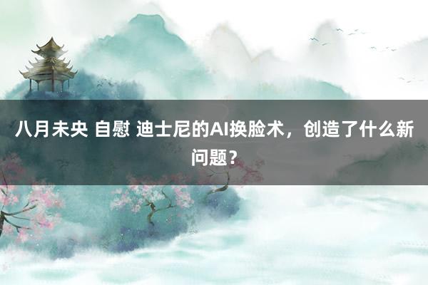 八月未央 自慰 迪士尼的AI换脸术，创造了什么新问题？