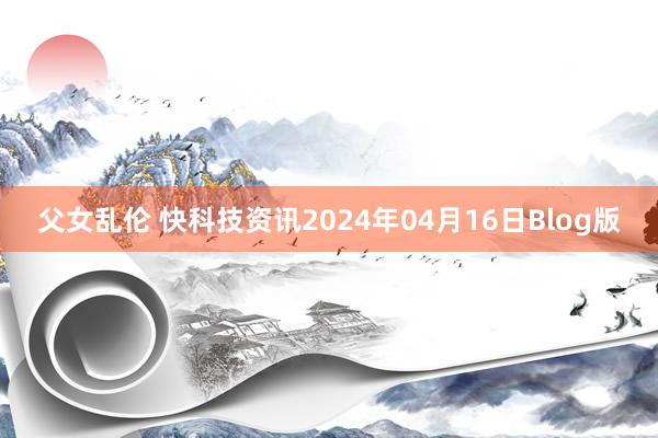 父女乱伦 快科技资讯2024年04月16日Blog版