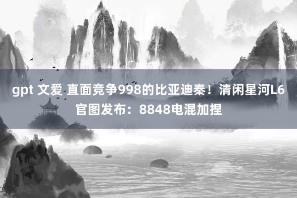 gpt 文爱 直面竞争998的比亚迪秦！清闲星河L6官图发布：8848电混加捏