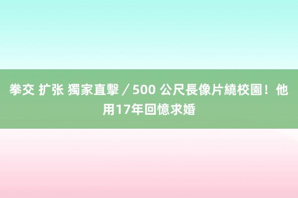 拳交 扩张 獨家直擊／500 公尺長像片繞校園！他用17年回憶求婚