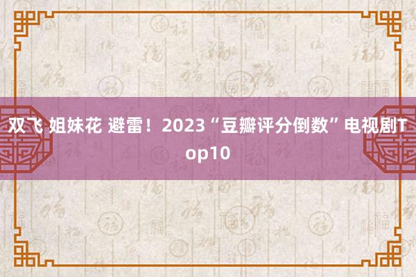 双飞 姐妹花 避雷！2023“豆瓣评分倒数”电视剧Top10