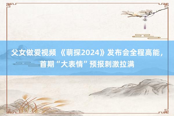 父女做爱视频 《萌探2024》发布会全程高能，首期“大表情”预报刺激拉满