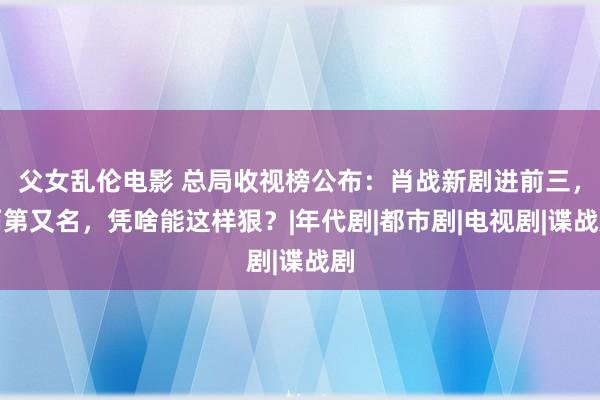 父女乱伦电影 总局收视榜公布：肖战新剧进前三，而第又名，凭啥能这样狠？|年代剧|都市剧|电视剧|谍战剧