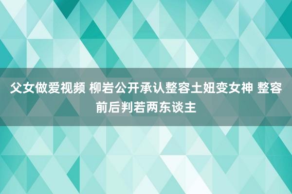 父女做爱视频 柳岩公开承认整容土妞变女神 整容前后判若两东谈主