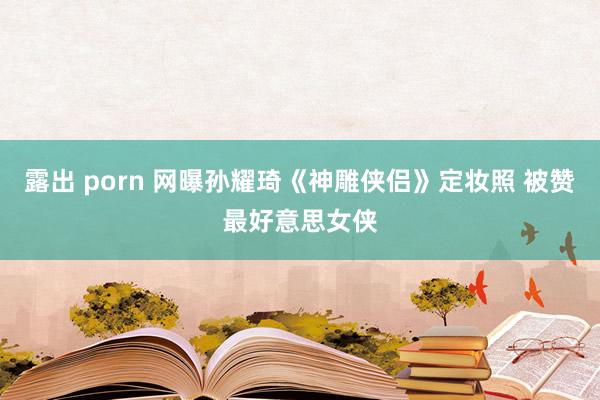 露出 porn 网曝孙耀琦《神雕侠侣》定妆照 被赞最好意思女侠