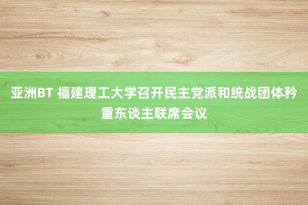 亚洲BT 福建理工大学召开民主党派和统战团体矜重东谈主联席会议