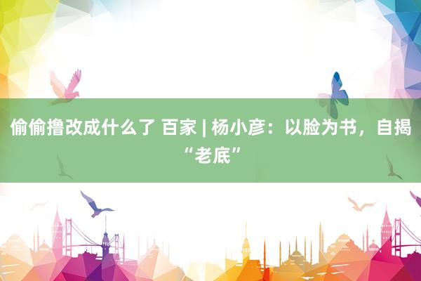 偷偷撸改成什么了 百家 | 杨小彦：以脸为书，自揭“老底”