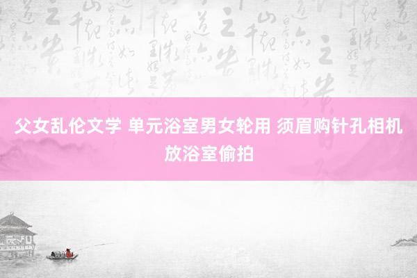 父女乱伦文学 单元浴室男女轮用 须眉购针孔相机放浴室偷拍