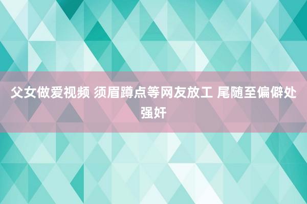 父女做爱视频 须眉蹲点等网友放工 尾随至偏僻处强奸