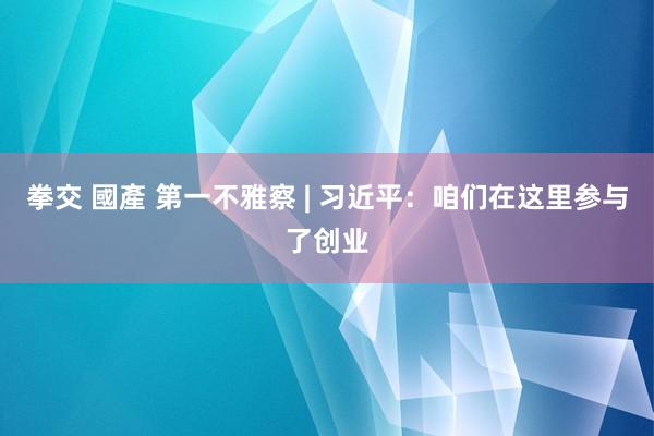 拳交 國產 第一不雅察 | 习近平：咱们在这里参与了创业